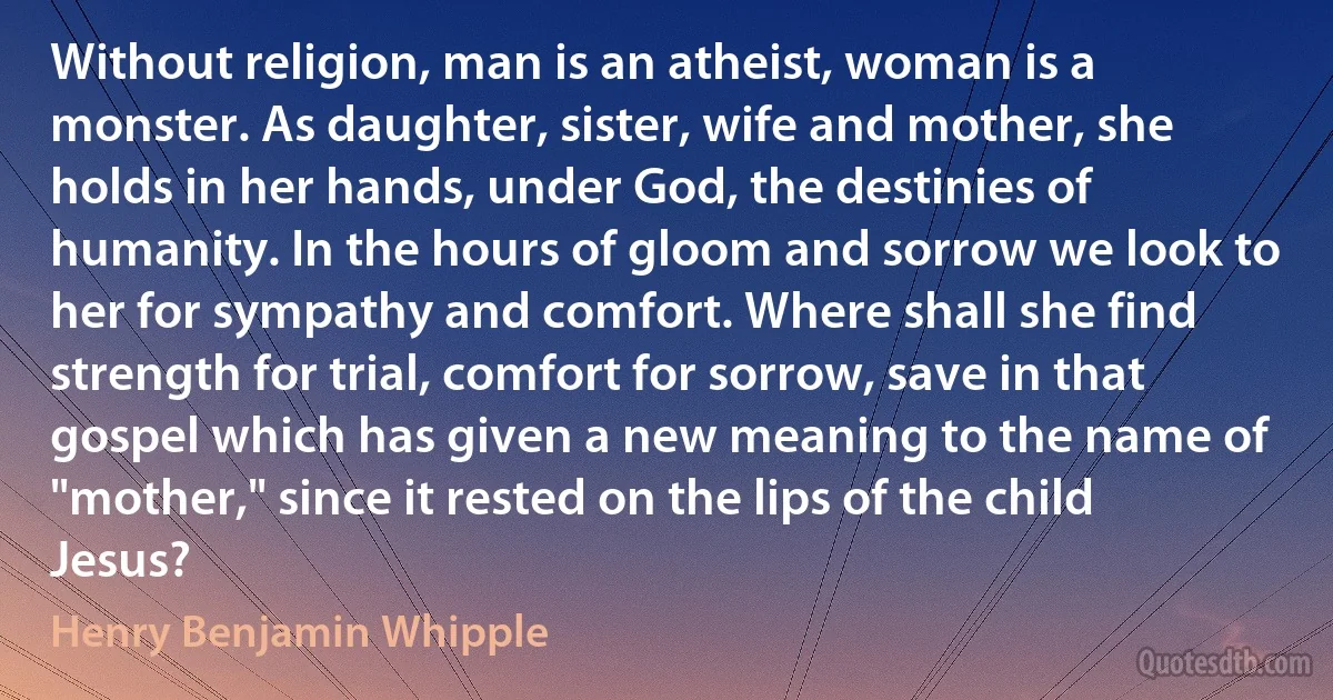 Without religion, man is an atheist, woman is a monster. As daughter, sister, wife and mother, she holds in her hands, under God, the destinies of humanity. In the hours of gloom and sorrow we look to her for sympathy and comfort. Where shall she find strength for trial, comfort for sorrow, save in that gospel which has given a new meaning to the name of "mother," since it rested on the lips of the child Jesus? (Henry Benjamin Whipple)