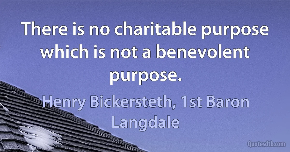 There is no charitable purpose which is not a benevolent purpose. (Henry Bickersteth, 1st Baron Langdale)