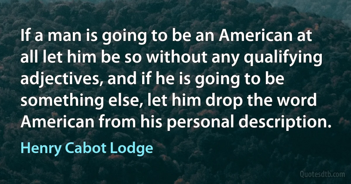 If a man is going to be an American at all let him be so without any qualifying adjectives, and if he is going to be something else, let him drop the word American from his personal description. (Henry Cabot Lodge)