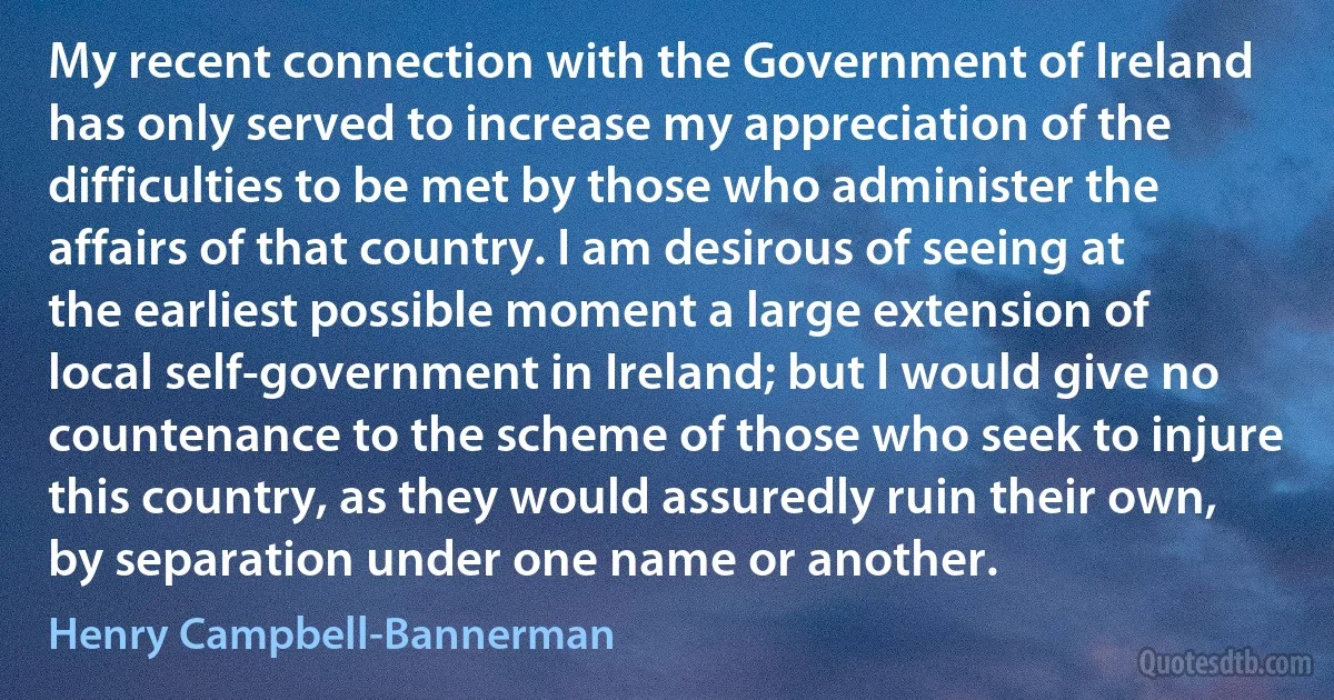 My recent connection with the Government of Ireland has only served to increase my appreciation of the difficulties to be met by those who administer the affairs of that country. I am desirous of seeing at the earliest possible moment a large extension of local self-government in Ireland; but I would give no countenance to the scheme of those who seek to injure this country, as they would assuredly ruin their own, by separation under one name or another. (Henry Campbell-Bannerman)