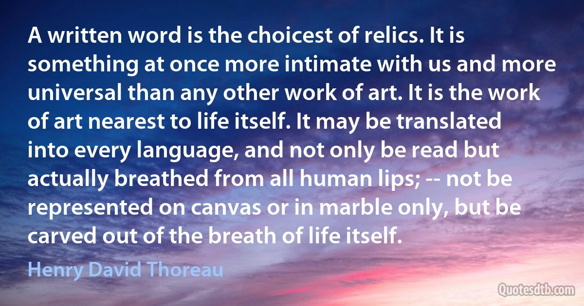 A written word is the choicest of relics. It is something at once more intimate with us and more universal than any other work of art. It is the work of art nearest to life itself. It may be translated into every language, and not only be read but actually breathed from all human lips; -- not be represented on canvas or in marble only, but be carved out of the breath of life itself. (Henry David Thoreau)