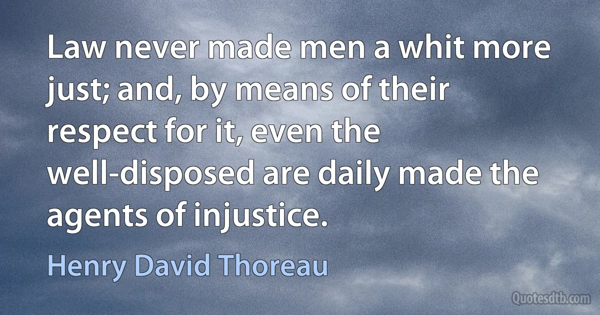 Law never made men a whit more just; and, by means of their respect for it, even the well-disposed are daily made the agents of injustice. (Henry David Thoreau)