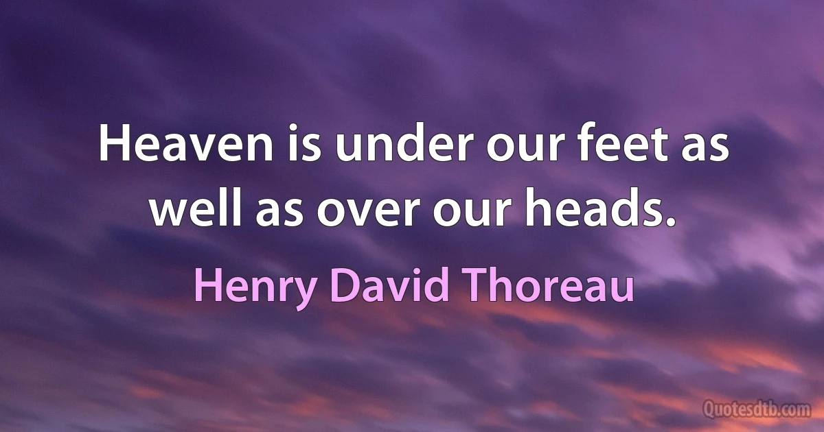 Heaven is under our feet as well as over our heads. (Henry David Thoreau)