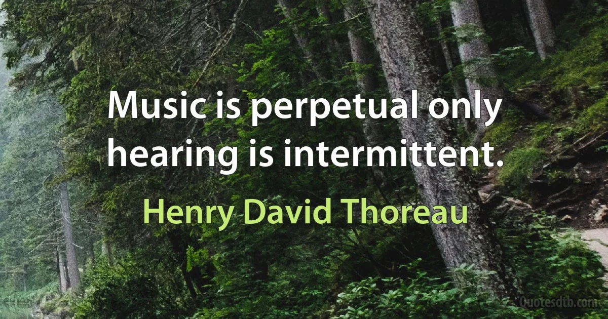 Music is perpetual only hearing is intermittent. (Henry David Thoreau)