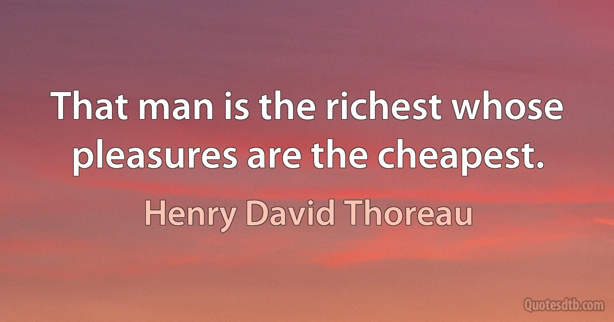 That man is the richest whose pleasures are the cheapest. (Henry David Thoreau)