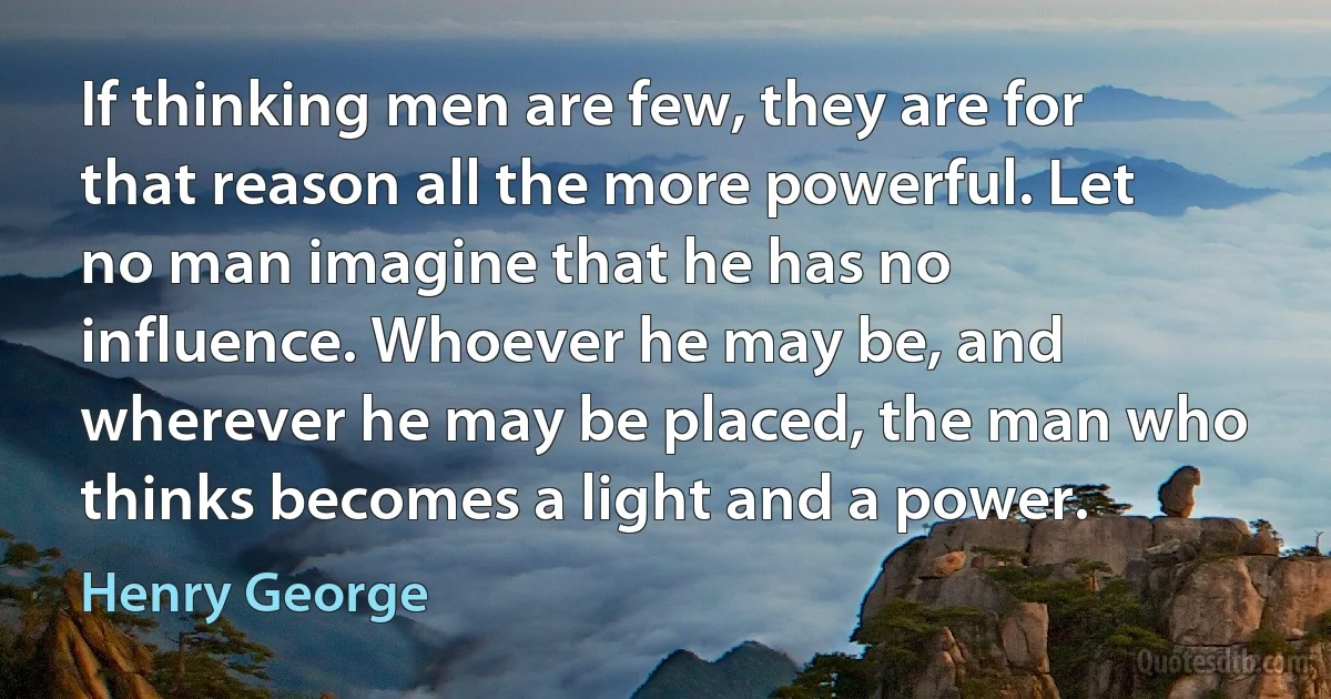 If thinking men are few, they are for that reason all the more powerful. Let no man imagine that he has no influence. Whoever he may be, and wherever he may be placed, the man who thinks becomes a light and a power. (Henry George)