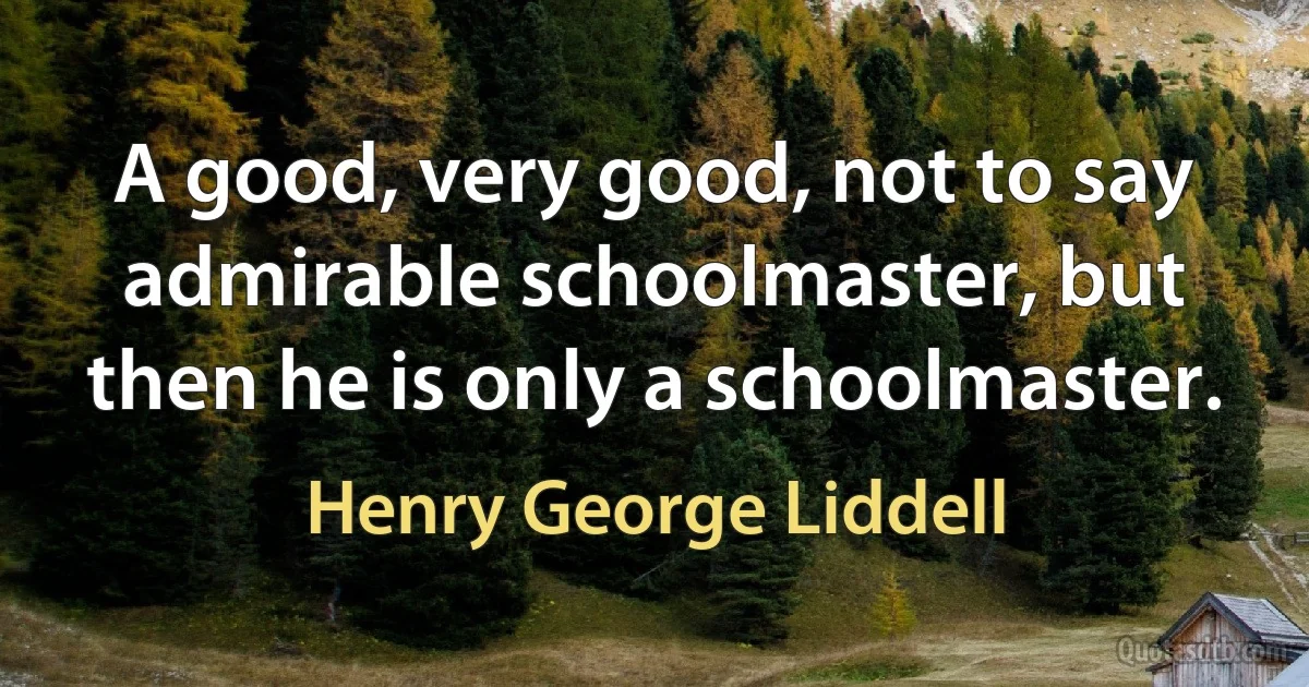 A good, very good, not to say admirable schoolmaster, but then he is only a schoolmaster. (Henry George Liddell)