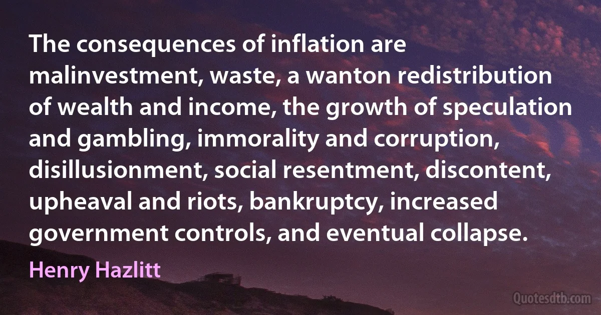 The consequences of inflation are malinvestment, waste, a wanton redistribution of wealth and income, the growth of speculation and gambling, immorality and corruption, disillusionment, social resentment, discontent, upheaval and riots, bankruptcy, increased government controls, and eventual collapse. (Henry Hazlitt)