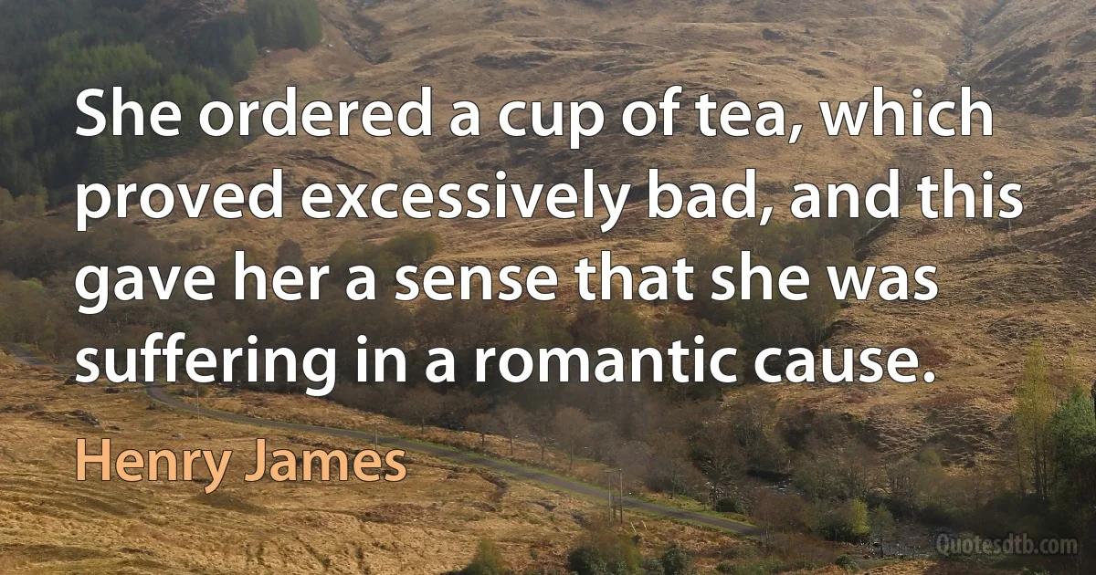 She ordered a cup of tea, which proved excessively bad, and this gave her a sense that she was suffering in a romantic cause. (Henry James)