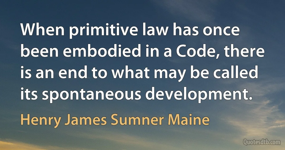 When primitive law has once been embodied in a Code, there is an end to what may be called its spontaneous development. (Henry James Sumner Maine)