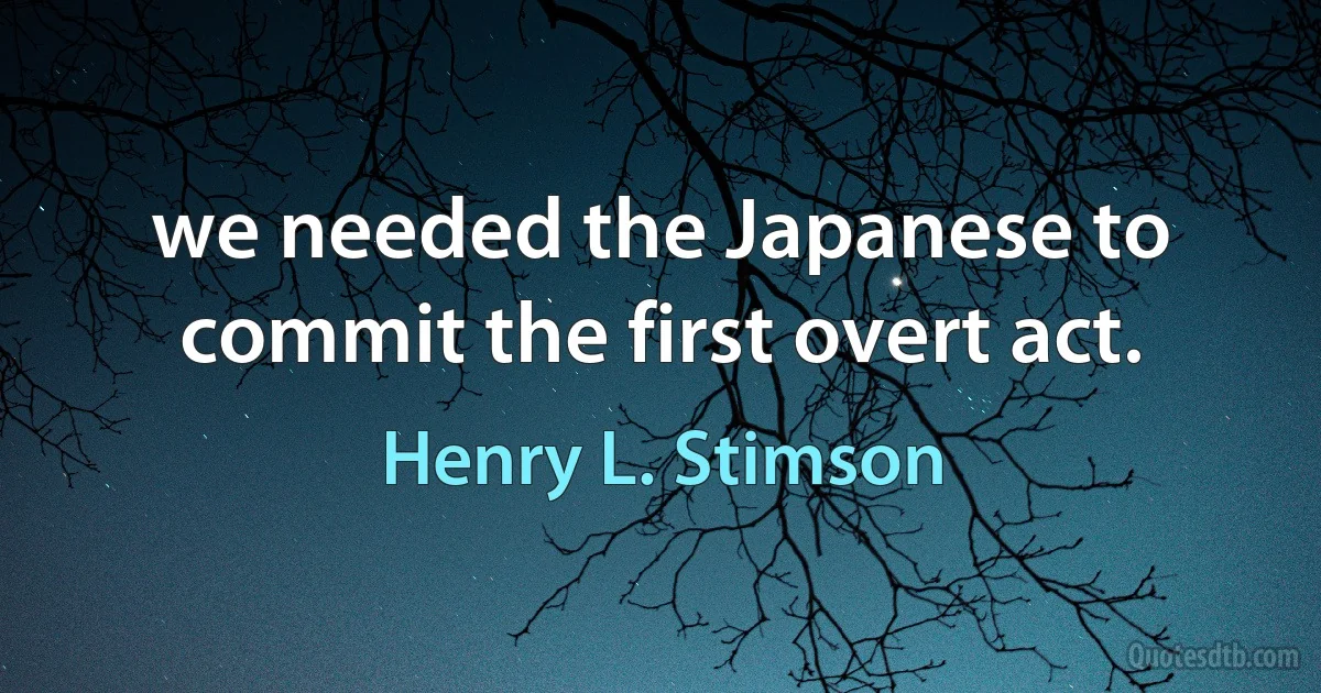 we needed the Japanese to commit the first overt act. (Henry L. Stimson)