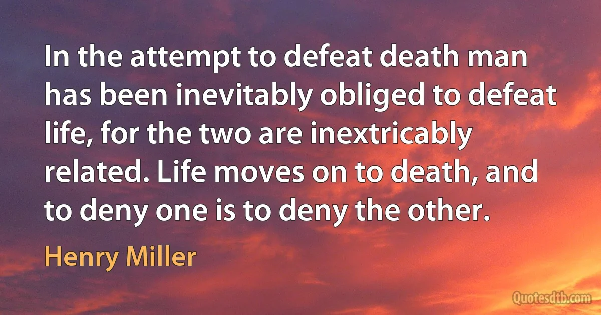 In the attempt to defeat death man has been inevitably obliged to defeat life, for the two are inextricably related. Life moves on to death, and to deny one is to deny the other. (Henry Miller)