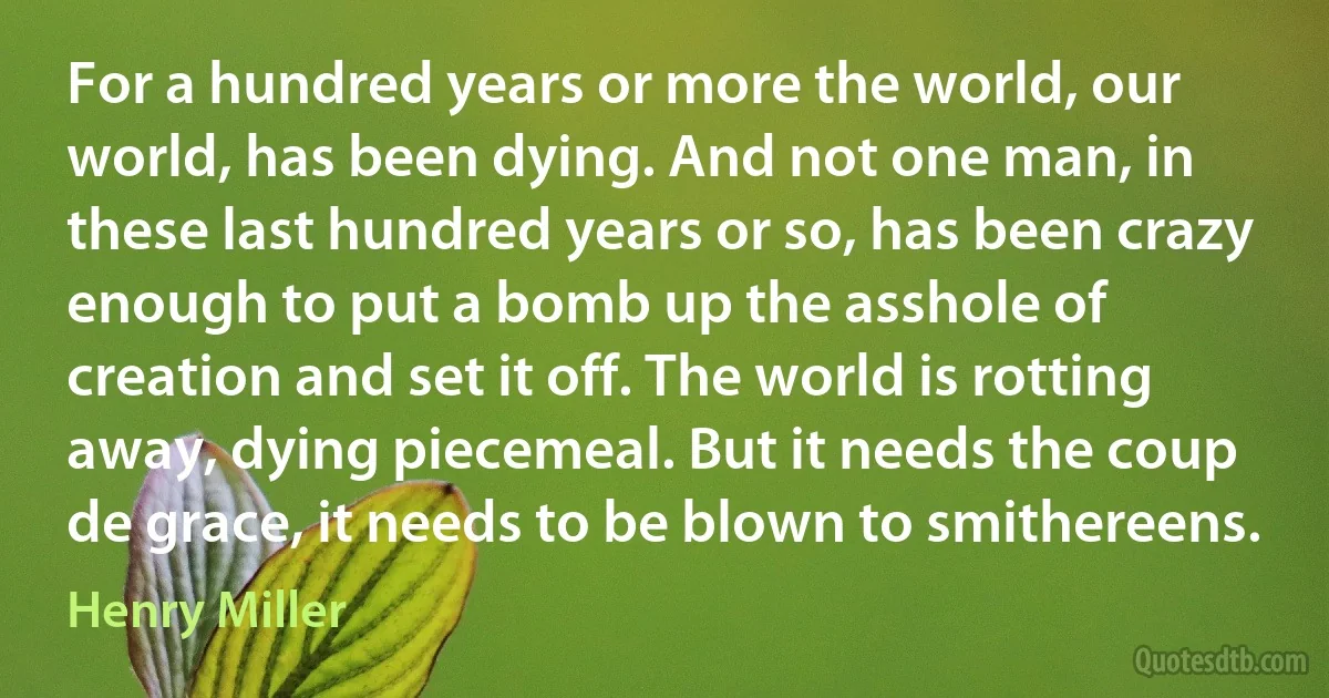 For a hundred years or more the world, our world, has been dying. And not one man, in these last hundred years or so, has been crazy enough to put a bomb up the asshole of creation and set it off. The world is rotting away, dying piecemeal. But it needs the coup de grace, it needs to be blown to smithereens. (Henry Miller)