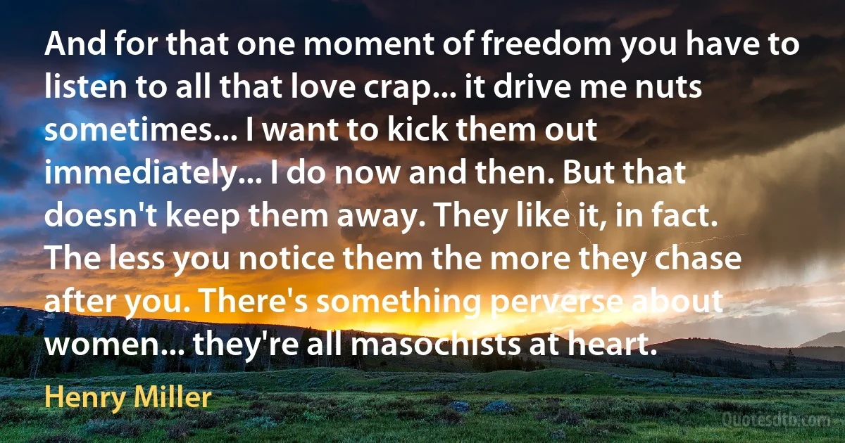 And for that one moment of freedom you have to listen to all that love crap... it drive me nuts sometimes... I want to kick them out immediately... I do now and then. But that doesn't keep them away. They like it, in fact. The less you notice them the more they chase after you. There's something perverse about women... they're all masochists at heart. (Henry Miller)