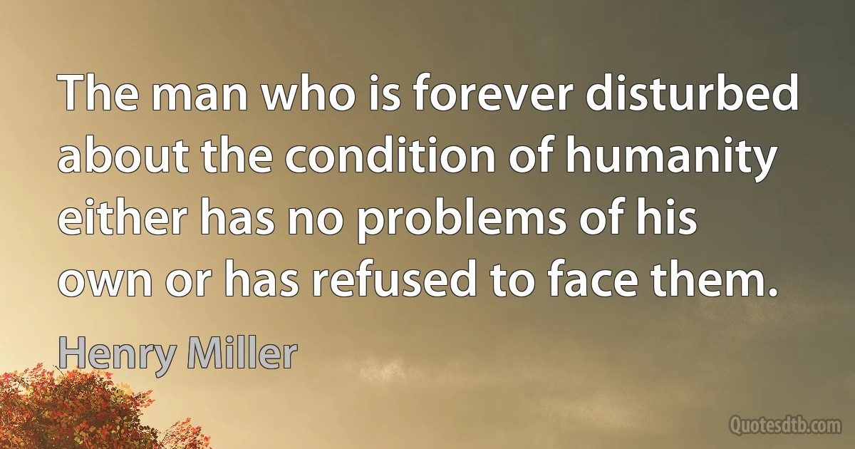 The man who is forever disturbed about the condition of humanity either has no problems of his own or has refused to face them. (Henry Miller)