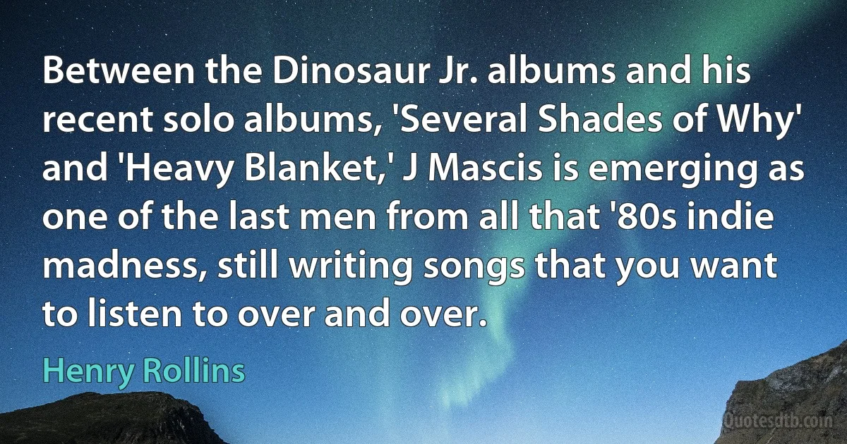 Between the Dinosaur Jr. albums and his recent solo albums, 'Several Shades of Why' and 'Heavy Blanket,' J Mascis is emerging as one of the last men from all that '80s indie madness, still writing songs that you want to listen to over and over. (Henry Rollins)