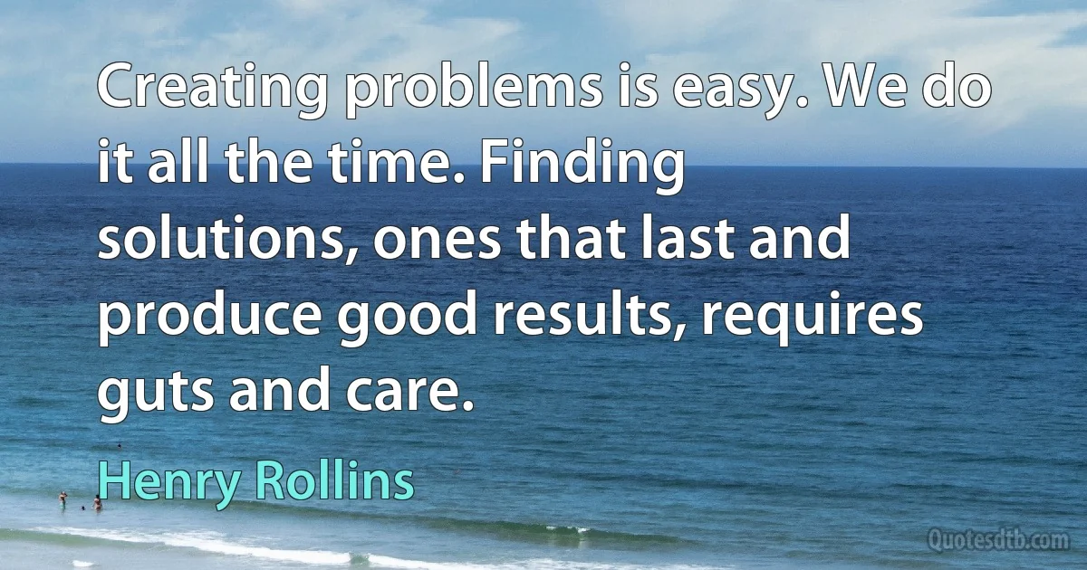 Creating problems is easy. We do it all the time. Finding solutions, ones that last and produce good results, requires guts and care. (Henry Rollins)