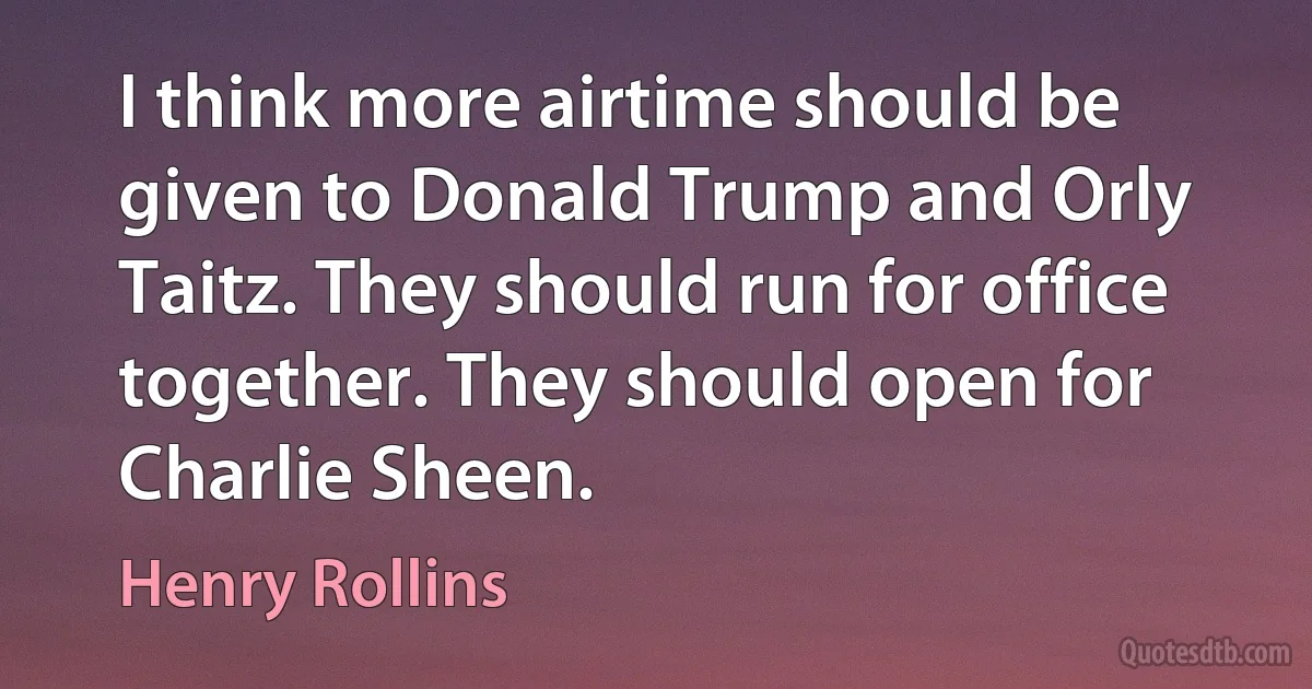 I think more airtime should be given to Donald Trump and Orly Taitz. They should run for office together. They should open for Charlie Sheen. (Henry Rollins)