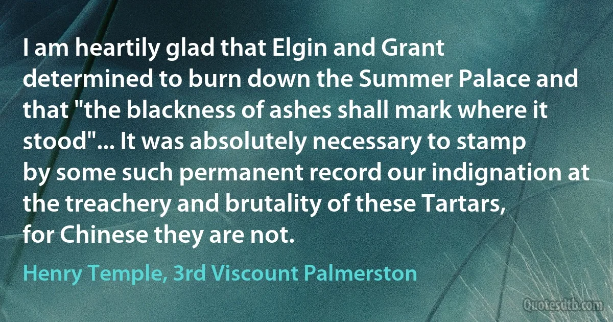 I am heartily glad that Elgin and Grant determined to burn down the Summer Palace and that "the blackness of ashes shall mark where it stood"... It was absolutely necessary to stamp by some such permanent record our indignation at the treachery and brutality of these Tartars, for Chinese they are not. (Henry Temple, 3rd Viscount Palmerston)