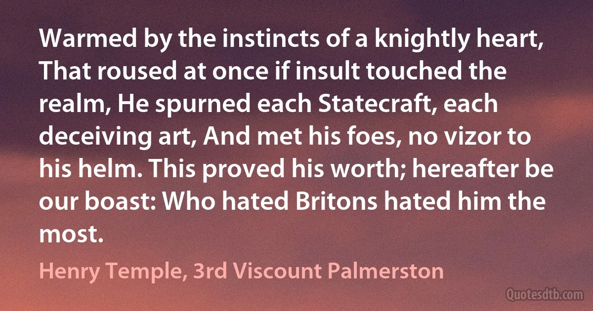 Warmed by the instincts of a knightly heart, That roused at once if insult touched the realm, He spurned each Statecraft, each deceiving art, And met his foes, no vizor to his helm. This proved his worth; hereafter be our boast: Who hated Britons hated him the most. (Henry Temple, 3rd Viscount Palmerston)