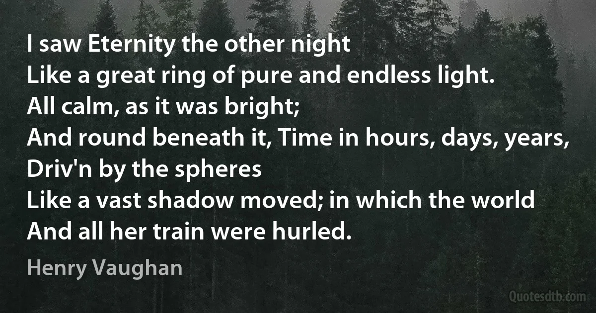 I saw Eternity the other night
Like a great ring of pure and endless light.
All calm, as it was bright;
And round beneath it, Time in hours, days, years,
Driv'n by the spheres
Like a vast shadow moved; in which the world
And all her train were hurled. (Henry Vaughan)