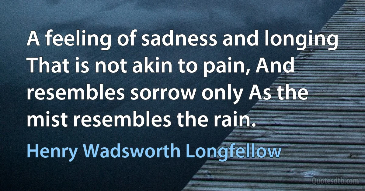 A feeling of sadness and longing That is not akin to pain, And resembles sorrow only As the mist resembles the rain. (Henry Wadsworth Longfellow)