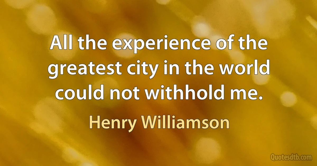 All the experience of the greatest city in the world could not withhold me. (Henry Williamson)