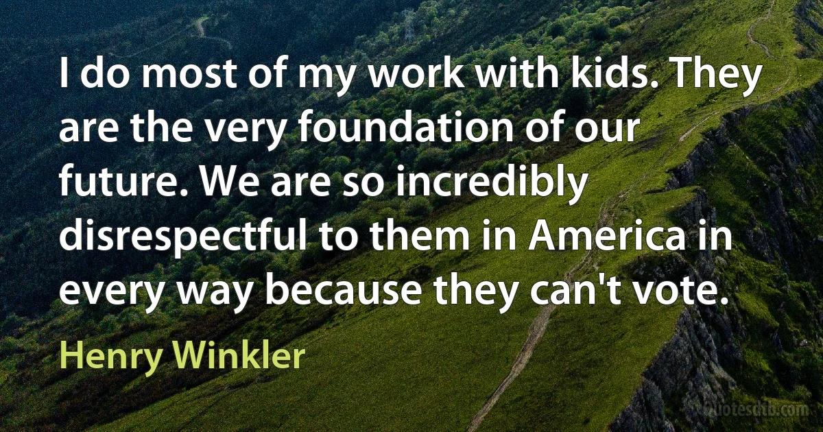 I do most of my work with kids. They are the very foundation of our future. We are so incredibly disrespectful to them in America in every way because they can't vote. (Henry Winkler)