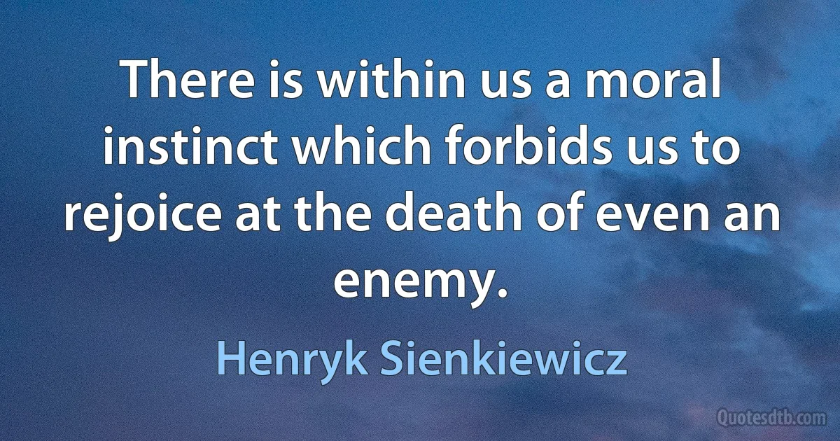 There is within us a moral instinct which forbids us to rejoice at the death of even an enemy. (Henryk Sienkiewicz)