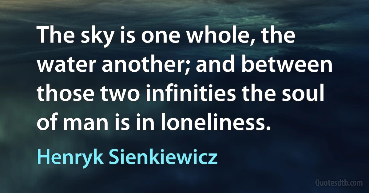 The sky is one whole, the water another; and between those two infinities the soul of man is in loneliness. (Henryk Sienkiewicz)