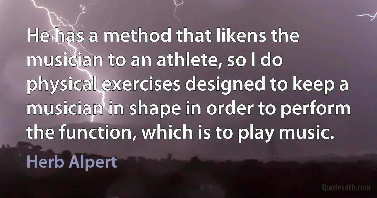 He has a method that likens the musician to an athlete, so I do physical exercises designed to keep a musician in shape in order to perform the function, which is to play music. (Herb Alpert)