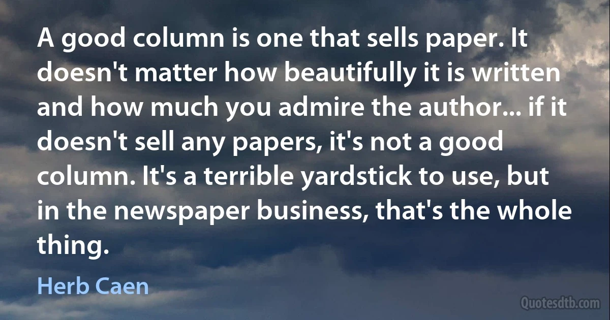 A good column is one that sells paper. It doesn't matter how beautifully it is written and how much you admire the author... if it doesn't sell any papers, it's not a good column. It's a terrible yardstick to use, but in the newspaper business, that's the whole thing. (Herb Caen)