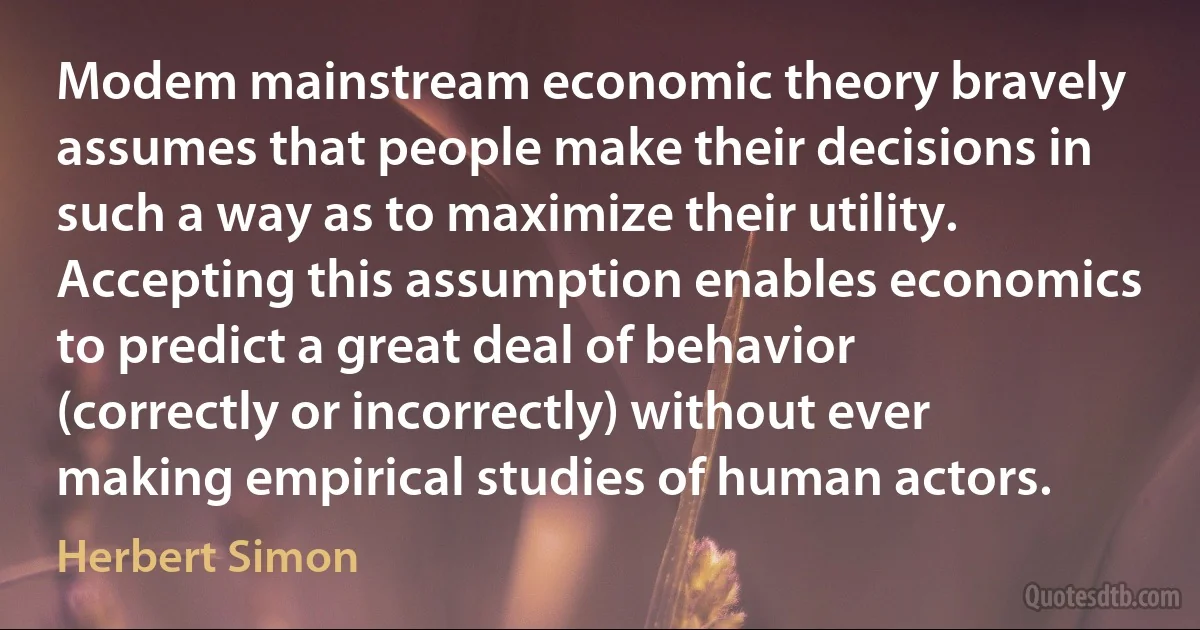 Modem mainstream economic theory bravely assumes that people make their decisions in such a way as to maximize their utility. Accepting this assumption enables economics to predict a great deal of behavior (correctly or incorrectly) without ever making empirical studies of human actors. (Herbert Simon)