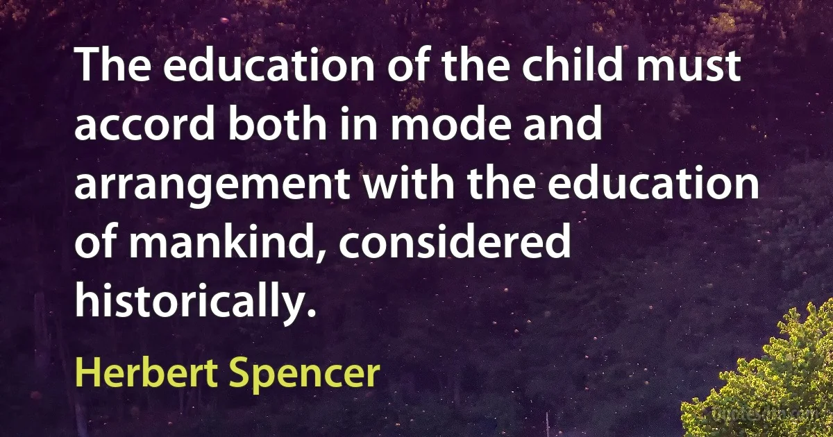 The education of the child must accord both in mode and arrangement with the education of mankind, considered historically. (Herbert Spencer)