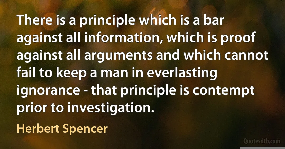 There is a principle which is a bar against all information, which is proof against all arguments and which cannot fail to keep a man in everlasting ignorance - that principle is contempt prior to investigation. (Herbert Spencer)