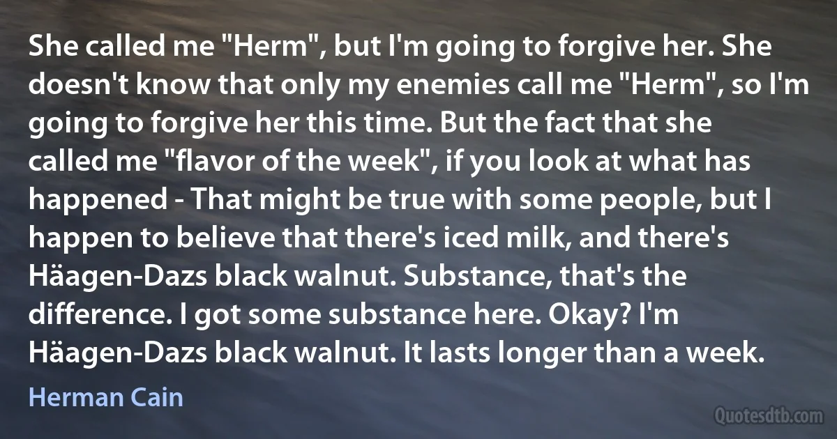 She called me "Herm", but I'm going to forgive her. She doesn't know that only my enemies call me "Herm", so I'm going to forgive her this time. But the fact that she called me "flavor of the week", if you look at what has happened - That might be true with some people, but I happen to believe that there's iced milk, and there's Häagen-Dazs black walnut. Substance, that's the difference. I got some substance here. Okay? I'm Häagen-Dazs black walnut. It lasts longer than a week. (Herman Cain)