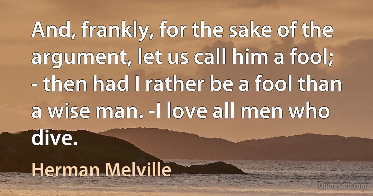 And, frankly, for the sake of the argument, let us call him a fool; - then had I rather be a fool than a wise man. -I love all men who dive. (Herman Melville)