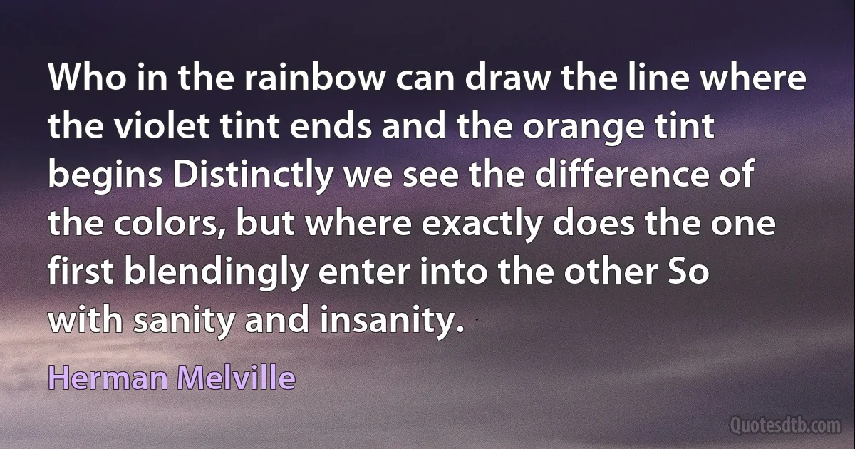 Who in the rainbow can draw the line where the violet tint ends and the orange tint begins Distinctly we see the difference of the colors, but where exactly does the one first blendingly enter into the other So with sanity and insanity. (Herman Melville)