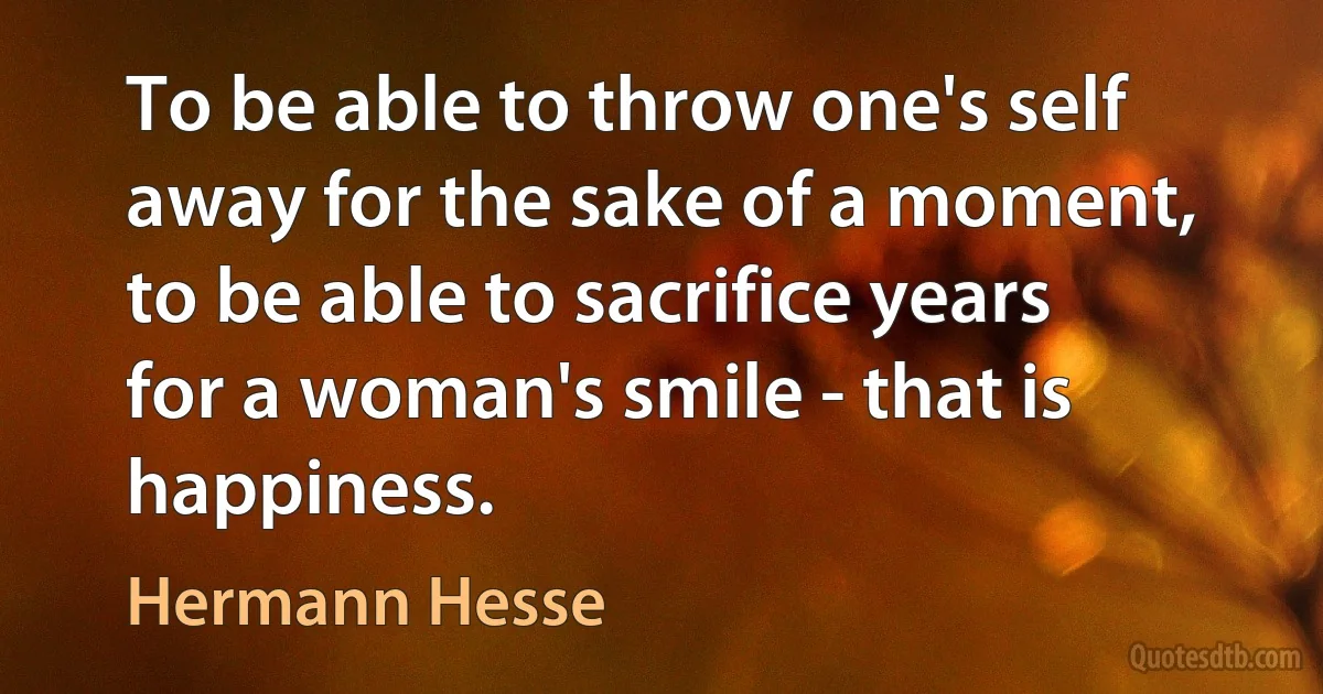 To be able to throw one's self away for the sake of a moment, to be able to sacrifice years for a woman's smile - that is happiness. (Hermann Hesse)