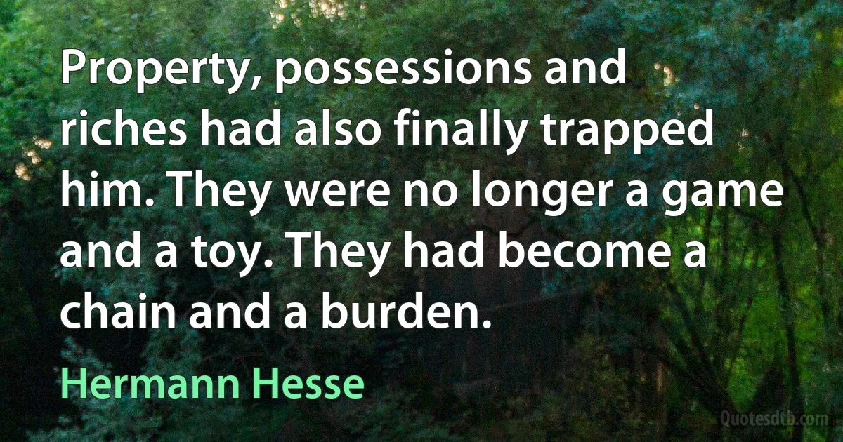 Property, possessions and riches had also finally trapped him. They were no longer a game and a toy. They had become a chain and a burden. (Hermann Hesse)