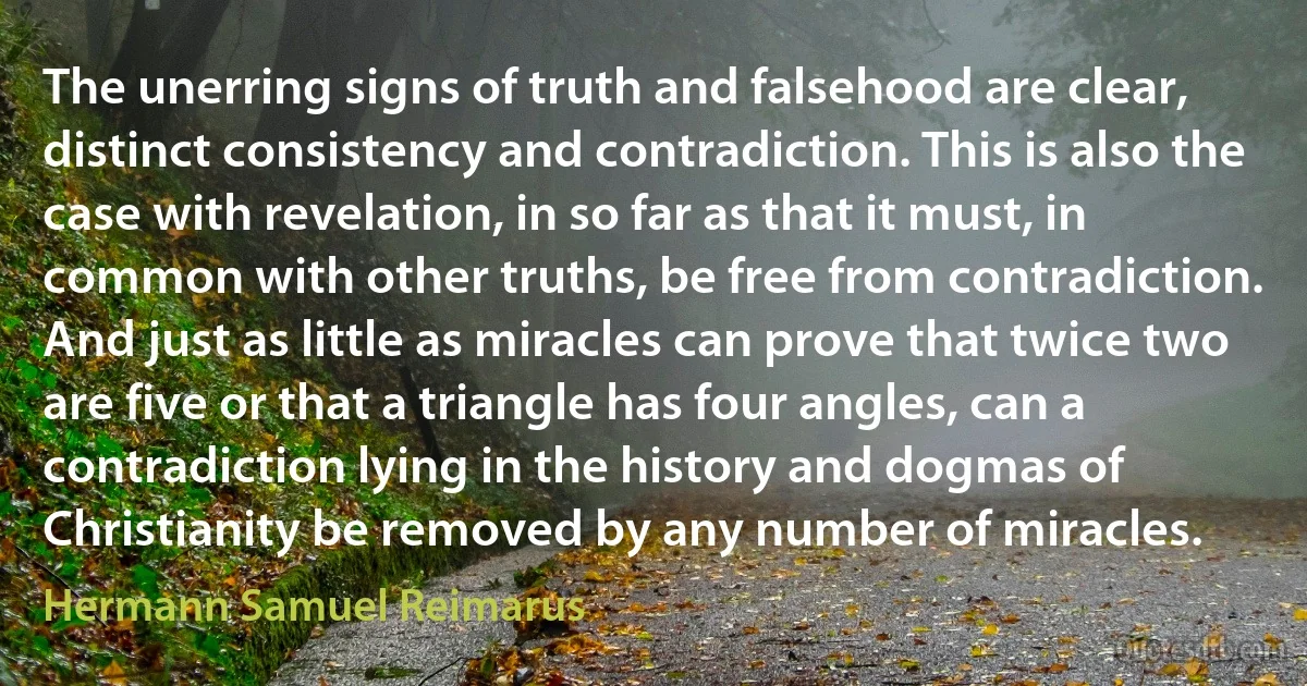 The unerring signs of truth and falsehood are clear, distinct consistency and contradiction. This is also the case with revelation, in so far as that it must, in common with other truths, be free from contradiction. And just as little as miracles can prove that twice two are five or that a triangle has four angles, can a contradiction lying in the history and dogmas of Christianity be removed by any number of miracles. (Hermann Samuel Reimarus)