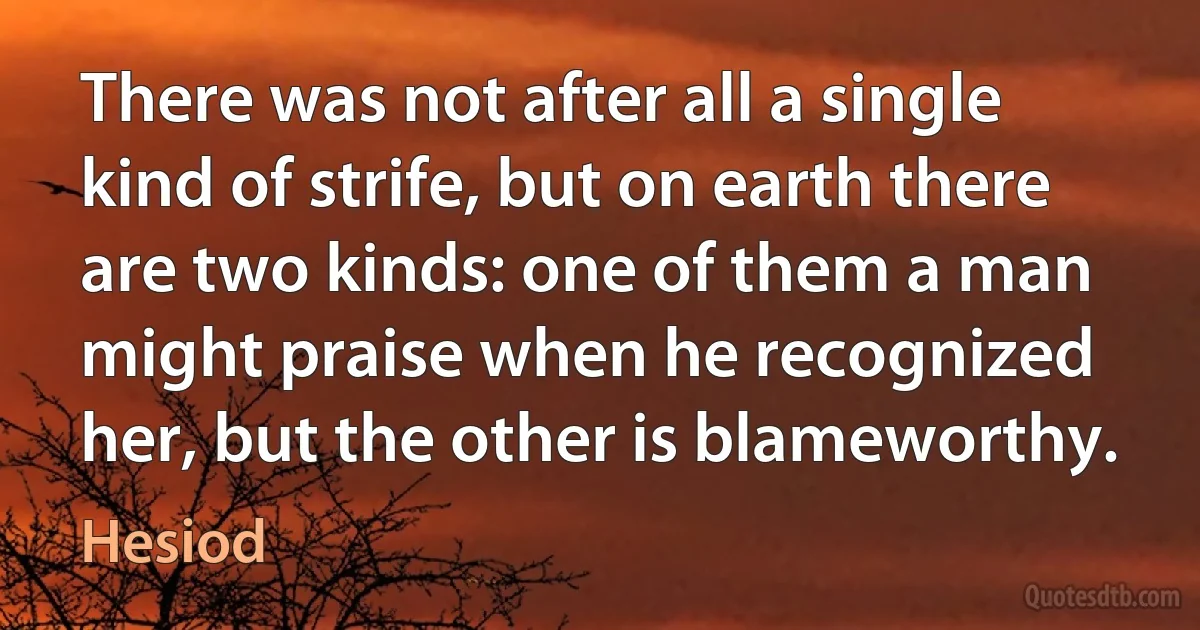 There was not after all a single kind of strife, but on earth there are two kinds: one of them a man might praise when he recognized her, but the other is blameworthy. (Hesiod)