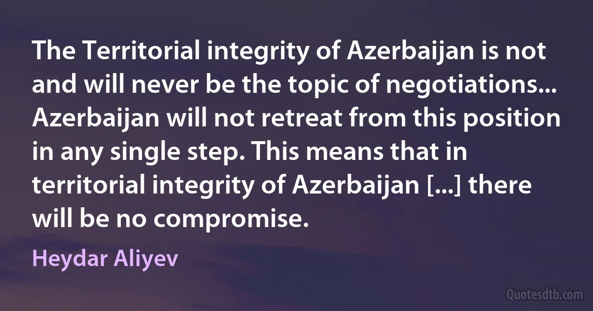 The Territorial integrity of Azerbaijan is not and will never be the topic of negotiations... Azerbaijan will not retreat from this position in any single step. This means that in territorial integrity of Azerbaijan [...] there will be no compromise. (Heydar Aliyev)