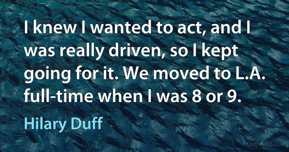 I knew I wanted to act, and I was really driven, so I kept going for it. We moved to L.A. full-time when I was 8 or 9. (Hilary Duff)