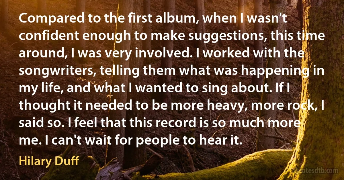 Compared to the first album, when I wasn't confident enough to make suggestions, this time around, I was very involved. I worked with the songwriters, telling them what was happening in my life, and what I wanted to sing about. If I thought it needed to be more heavy, more rock, I said so. I feel that this record is so much more me. I can't wait for people to hear it. (Hilary Duff)