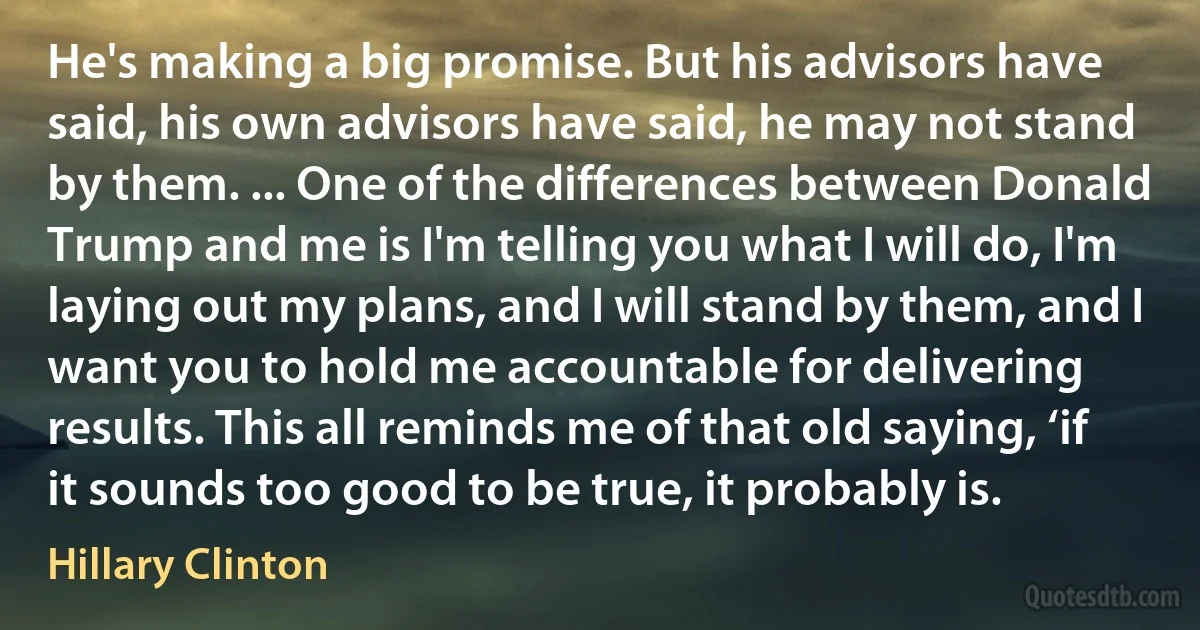 He's making a big promise. But his advisors have said, his own advisors have said, he may not stand by them. ... One of the differences between Donald Trump and me is I'm telling you what I will do, I'm laying out my plans, and I will stand by them, and I want you to hold me accountable for delivering results. This all reminds me of that old saying, ‘if it sounds too good to be true, it probably is. (Hillary Clinton)