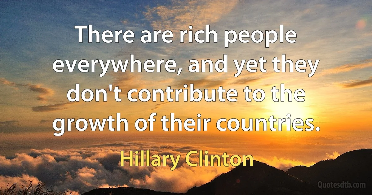 There are rich people everywhere, and yet they don't contribute to the growth of their countries. (Hillary Clinton)