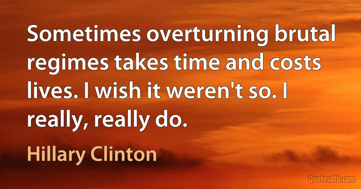 Sometimes overturning brutal regimes takes time and costs lives. I wish it weren't so. I really, really do. (Hillary Clinton)