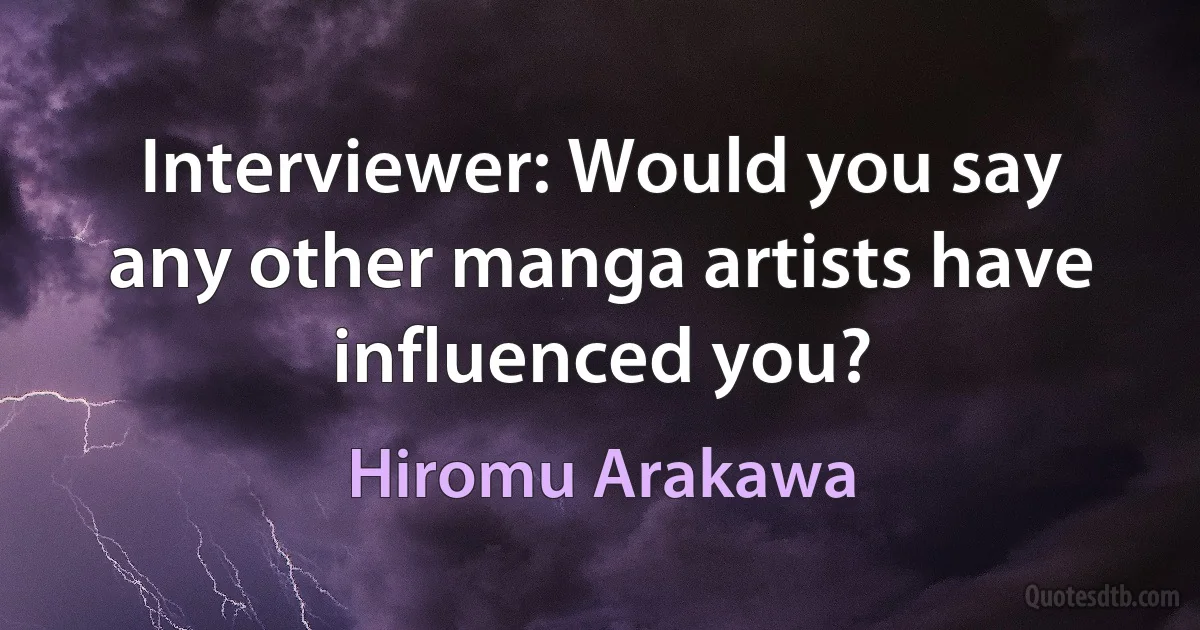 Interviewer: Would you say any other manga artists have influenced you? (Hiromu Arakawa)