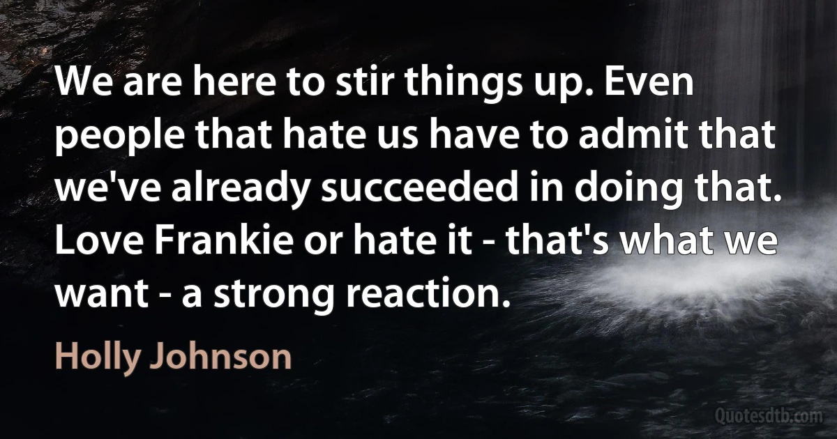 We are here to stir things up. Even people that hate us have to admit that we've already succeeded in doing that. Love Frankie or hate it - that's what we want - a strong reaction. (Holly Johnson)